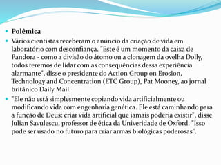  Polêmica
 Vários cientistas receberam o anúncio da criação de vida em
laboratório com desconfiança. "Este é um momento da caixa de
Pandora - como a divisão do átomo ou a clonagem da ovelha Dolly,
todos teremos de lidar com as consequências dessa experiência
alarmante", disse o presidente do Action Group on Erosion,
Technology and Concentration (ETC Group), Pat Mooney, ao jornal
britânico Daily Mail.
 "Ele não está simplesmente copiando vida artificialmente ou
modificando vida com engenharia genética. Ele está caminhando para
a função de Deus: criar vida artificial que jamais poderia existir", disse
Julian Savulescu, professor de ética da Univeridade de Oxford. "Isso
pode ser usado no futuro para criar armas biológicas poderosas".
 