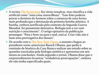 A revista The Economist faz várias ressalvas, mas classifica a vida
artificial como "uma coisa maravilhosa". "Esse feito poderia
provar o domínio do homem sobre a natureza de uma forma
mais profunda que a detonação da primeira bomba atômica. A
bomba, embora justificada pelo contexto da Segunda Guerra
Mundial, foi puramente destrutiva. Biologia tem a ver com
nutrição e crescimento". O artigo opinativo da publicação
prossegue: "Para o bem ou para o mal, está aí. Criar vida não é
mais uma prerrogativa dos deuses".
 De acordo com o The New York Times, o assunto chegou ao
presidente norte-americano Barack Obama, que pediu à
comissão de bioética da Casa Branca realizar um estudo sobre as
questões suscitadas pela biologia sintética e apresentar em seis
meses as conclusões. Ainda segundo o jornal, Obama disse que o
empreendimento levantou "verdadeiras preocupações", embora
ele não tenha especificado quais.
 