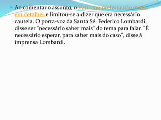  Ao comentar o assunto, o Vaticano preferiu não entrar
em detalhes e limitou-se a dizer que era necessário
cautela. O porta-voz da Santa Sé, Federico Lombardi,
disse ser "necessário saber mais" do tema para falar. "É
necessário esperar, para saber mais do caso", disse à
imprensa Lombardi.
 