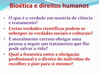 Bioética e direitos humanos
• O que é a verdade em matéria de ciência
e tratamento?
• Certas verdades científicas podem se
sobrepor às verdades sociais e culturais?
• É moralmente correto obrigar uma
pessoa a seguir um tratamento que lhe
pode salvar a vida?
• Qual a fronteira entre a obrigação
profissional e o direito do indivíduo de
escolher o pior para si mesmo?
 