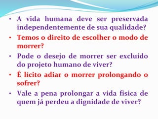 • A vida humana deve ser preservada
independentemente de sua qualidade?
• Temos o direito de escolher o modo de
morrer?
• Pode o desejo de morrer ser excluído
do projeto humano de viver?
• É lícito adiar o morrer prolongando o
sofrer?
• Vale a pena prolongar a vida física de
quem já perdeu a dignidade de viver?
 