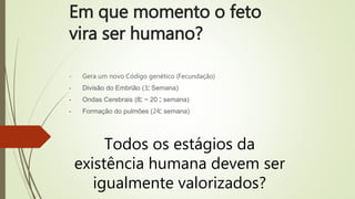 Em que momento o feto
vira ser humano?
- Gera um novo Código genético (Fecundação)
- Divisão do Embrião (3‫ﹾ‬ Semana)
- Ondas Cerebrais (8‫ﹾ‬ ~ 20 ‫ﹾ‬ semana)
- Formação do pulmões (24‫ﹾ‬ semana)
Todos os estágios da
existência humana devem ser
igualmente valorizados?
 