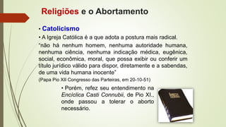 • Catolicismo
• A Igreja Católica é a que adota a postura mais radical.
Religiões e o Abortamento
• Porém, refez seu entendimento na
Encíclica Casti Connubii, de Pio XI.,
onde passou a tolerar o aborto
necessário.
“não há nenhum homem, nenhuma autoridade humana,
nenhuma ciência, nenhuma indicação médica, eugênica,
social, econômica, moral, que possa exibir ou conferir um
título jurídico válido para dispor, diretamente e a sabendas,
de uma vida humana inocente”
(Papa Pio XII Congresso das Parteiras, em 20-10-51)
 