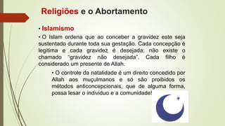 • Islamismo
• O Islam ordena que ao conceber a gravidez este seja
sustentado durante toda sua gestação. Cada concepção é
legitima e cada gravidez é desejada; não existe o
chamado “gravidez não desejada”. Cada filho é
considerado um presente de Allah.
• O controle da natalidade é um direito concedido por
Allah aos muçulmanos e só são proibidos os
métodos anticoncepcionais, que de alguma forma,
possa lesar o individuo e a comunidade!
Religiões e o Abortamento
 