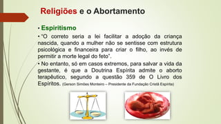 • Espiritismo
• “O correto seria a lei facilitar a adoção da criança
nascida, quando a mulher não se sentisse com estrutura
psicológica e financeira para criar o filho, ao invés de
permitir a morte legal do feto”.
• No entanto, só em casos extremos, para salvar a vida da
gestante, é que a Doutrina Espírita admite o aborto
terapêutico, segundo a questão 359 de O Livro dos
Espíritos. (Gerson Simões Monteiro – Presidente da Fundação Cristã Espírita)
Religiões e o Abortamento
 