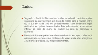 Dados.
 Segundo o Instituto Guttmacher, o aborto induzido ou interrupção
voluntária da gravidez tem um risco de morte para a mulher entre
0,2 a 1,2 em cada 100 mil procedimentos com cobertura legal
realizados em países desenvolvidos. Este valor é mais de dez vezes
inferior ao risco de morte da mulher no caso de continuar a
gravidez.
 Pelo contrário em países em desenvolvimento em que o aborto é
criminalizado as taxas são centenas de vezes mais altas atingindo
330 mortes por cada 100 mil procedimentos.
 