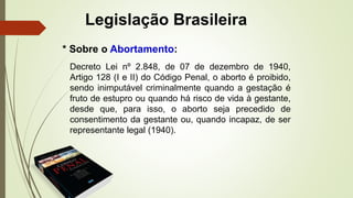 Legislação Brasileira
Decreto Lei nº 2.848, de 07 de dezembro de 1940,
Artigo 128 (I e II) do Código Penal, o aborto é proibido,
sendo inimputável criminalmente quando a gestação é
fruto de estupro ou quando há risco de vida à gestante,
desde que, para isso, o aborto seja precedido de
consentimento da gestante ou, quando incapaz, de ser
representante legal (1940).
* Sobre o Abortamento:
 