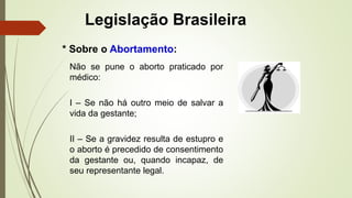 Legislação Brasileira
Não se pune o aborto praticado por
médico:
I – Se não há outro meio de salvar a
vida da gestante;
II – Se a gravidez resulta de estupro e
o aborto é precedido de consentimento
da gestante ou, quando incapaz, de
seu representante legal.
* Sobre o Abortamento:
 