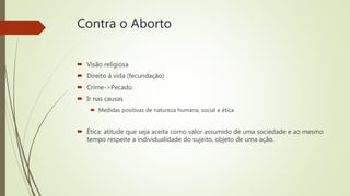 Contra o Aborto
 Visão religiosa
 Direito à vida (fecundação)
 Crime->Pecado.
 Ir nas causas
 Medidas positivas de natureza humana, social e ética
 Ética: atitude que seja aceita como valor assumido de uma sociedade e ao mesmo
tempo respeite a individualidade do sujeito, objeto de uma ação.
 