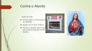 Contra o Aborto
Janela da Vida
 A freira pega a criança que poderá
ser adotada.
 Surgiu na Crocóvia, Polônia.
 Primera: realizada pela Congregação
das Irmãs da Sagrada Família de
Nazaré.
 