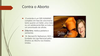 Contra o Aborto
 O embrião é um SER HUMANO
completo em fase de crescimento
tanto quanto um bebê, uma criança
ou um adolescente.Não se trata de
um amontoado de células.
 Zilda Arns, médica pediatra e
sanitarista.
 Dr. Bernard N. Nathanson, M.D. co-
fundador da Liga Nacional pelos
Direitos ao Aborto nos Estados
Unidos.
 