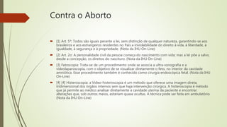Contra o Aborto
 [1] Art. 5º: Todos são iguais perante a lei, sem distinção de qualquer natureza, garantindo-se aos
brasileiros e aos estrangeiros residentes no País a inviolabilidade do direito à vida, à liberdade, à
igualdade, à segurança e à propriedade. (Nota da IHU On-Line)
 [2] Art. 2o: A personalidade civil da pessoa começa do nascimento com vida; mas a lei põe a salvo,
desde a concepção, os direitos do nascituro. (Nota da IHU On-Line)
 [3] Fetoscopia: Trata-se de um procedimento onde se associa a ultra-sonografia e a
videolaparoscopia, com o objetivo de se visualizar diretamente o feto, no interior da cavidade
amniótica. Esse procedimento também é conhecido como cirurgia endoscópica fetal. (Nota da IHU
On-Line)
 [4] [4] Histeroscopia: a Vídeo-histeroscopia é um método que oferece uma imagem direta,
tridimensional dos órgãos internos sem que haja intervenção cirúrgica. A histeroscopia é método
que já permite ao médico analisar diretamente a cavidade uterina da paciente e encontrar
alterações que, sob outros meios, estariam quase ocultas. A técnica pode ser feita em ambulatório.
(Nota da IHU On-Line)
 