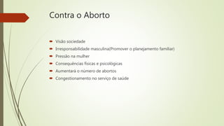 Contra o Aborto
 Visão sociedade
 Irresponsabilidade masculina(Promover o planejamento familiar)
 Pressão na mulher
 Consequências físicas e psicológicas
 Aumentará o número de abortos
 Congestionamento no serviço de saúde
 