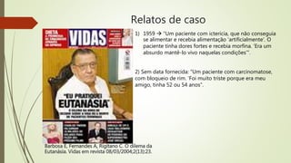 Relatos de caso
Barbosa E, Fernandes A, Rigitano C. O dilema da
Eutanásia. Vidas em revista 08/03/2004;2(13):23.
1) 1959  “Um paciente com icterícia, que não conseguia
se alimentar e recebia alimentação ‘artificialmente’. O
paciente tinha dores fortes e recebia morfina. ‘Era um
absurdo mantê-lo vivo naquelas condições’”.
2) Sem data fornecida: “Um paciente com carcinomatose,
com bloqueio de rim. ‘Foi muito triste porque era meu
amigo, tinha 52 ou 54 anos”.
 