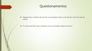 Questionamentos
 Alguém tem o direito de pôr fim a sua própria vida ou de decidir o fim da vida de
outra?
 É correto permitir que o doente viva num estado estático de dor?
 