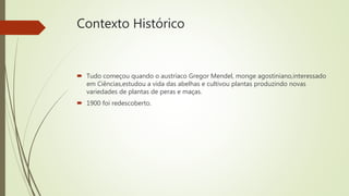 Contexto Histórico
 Tudo começou quando o austríaco Gregor Mendel, monge agostiniano,interessado
em Ciências,estudou a vida das abelhas e cultivou plantas produzindo novas
variedades de plantas de peras e maças.
 1900 foi redescoberto.
 
