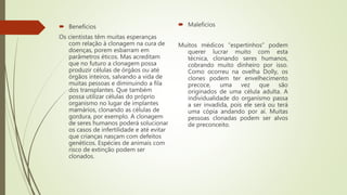 Beneficios
Os cientistas têm muitas esperanças
com relação à clonagem na cura de
doenças, porem esbarram em
parâmetros éticos. Mas acreditam
que no futuro a clonagem possa
produzir células de órgãos ou até
órgãos inteiros, salvando a vida de
muitas pessoas e diminuindo a fila
dos transplantes. Que também
possa utilizar células do próprio
organismo no lugar de implantes
mamários, clonando as células de
gordura, por exemplo. A clonagem
de seres humanos poderá solucionar
os casos de infertilidade e até evitar
que crianças nasçam com defeitos
genéticos. Espécies de animais com
risco de extinção podem ser
clonados.
 Maleficios
Muitos médicos “espertinhos” podem
querer lucrar muito com esta
técnica, clonando seres humanos,
cobrando muito dinheiro por isso.
Como ocorreu na ovelha Dolly, os
clones podem ter envelhecimento
precoce, uma vez que são
originados de uma célula adulta. A
individualidade do organismo passa
a ser invadida, pois ele será ou terá
uma cópia andando por aí. Muitas
pessoas clonadas podem ser alvos
de preconceito.
 