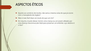 ASPECTOS ÉTICOS
 Quanto ao comércio de óvulos, não seria a mesma coisa do que já ocorre
com o transplante de órgãos?
 Não é mais fácil doar um óvulo do que um rim?
 Em resumo, é justo deixar morrer uma criança ou um jovem afetado por
uma doença neuromuscular letal para preservar um embrião cujo destino é
o lixo?
 