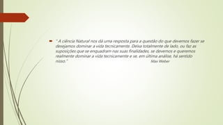  “ A ciência Natural nos dá uma resposta para a questão do que devemos fazer se
desejamos dominar a vida tecnicamente. Deixa totalmente de lado, ou faz as
suposições que se enquadram nas suas finalidades, se devemos e queremos
realmente dominar a vida tecnicamente e se, em última análise, há sentido
nisso.” Max Weber
 