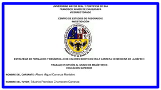 UNIVERSIDAD MAYOR REAL Y PONTIFICIA DE SAN
FRANCISCO XAVIER DE CHUQUISACA
VICERRECTORADO
CENTRO DE ESTUDIOS DE POSGRADO E
INVESTIGACIÓN
ESTRATEGIA DE FORMACIÓN Y DESARROLLO DE VALORES BIOÉTICOS EN LA CARRERA DE MEDICINA DE LA USFXCH
TRABAJO EN OPCIÓN AL GRADO DE MAGÍSTER EN
EDUCACIÓN SUPERIOR
NOMBRE DEL CURSANTE: Álvaro Miguel Carranza Montalvo
NOMBRE DEL TUTOR: Eduardo Francisco Chumacero Carranza
 