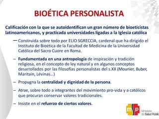 BIOÉTICA PERSONALISTA
Calificación con la que se autoidentifican un gran número de bioeticistas
latinoamericanos, y practicada universidades ligadas a la Iglesia católica
– Construida sobre todo por ELIO SGRECCIA, cardenal que ha dirigido el
Instituto de Bioética de la Facultad de Medicina de la Universidad
Católica del Sacro Cuore en Roma.
– Fundamentada en una antropología de inspiración y tradición
religiosa, en el concepto de ley natural y en algunos conceptos
desarrollados por las filosofías personalistas del s.XX (Mounier, Buber,
Maritain, Lévinas…)
– Propugna la centralidad y dignidad de la persona.
– Atrae, sobre todo a integrantes del movimiento pro-vida y a católicos
que procuran conservar valores tradicionales.
– Insiste en el refuerzo de ciertos valores.
 