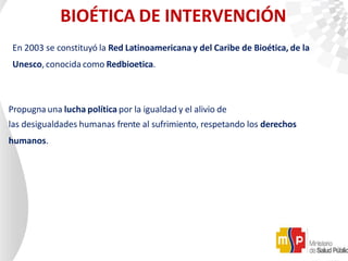 BIOÉTICA DE INTERVENCIÓN
En 2003 se constituyó la Red Latinoamericana y del Caribe de Bioética, de la
Unesco, conocida como Redbioetica.
Propugna una lucha política por la igualdad y el alivio de
las desigualdades humanas frente al sufrimiento, respetando los derechos
humanos.
 