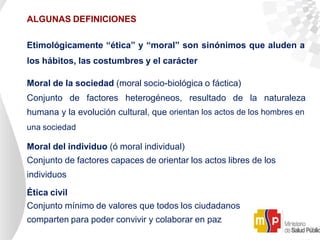 ALGUNAS DEFINICIONES
Etimológicamente “ética” y “moral” son sinónimos que aluden a
los hábitos, las costumbres y el carácter
Moral de la sociedad (moral socio-biológica o fáctica)
Conjunto de factores heterogéneos, resultado de la naturaleza
humana y la evolución cultural, que orientan los actos de los hombres en
una sociedad
Moral del individuo (ó moral individual)
Conjunto de factores capaces de orientar los actos libres de los
individuos
Ética civil
Conjunto mínimo de valores que todos los ciudadanos
comparten para poder convivir y colaborar en paz
 