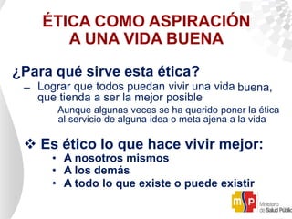 ÉTICA COMO ASPIRACIÓN
A UNA VIDA BUENA
¿Para qué sirve esta ética?
– Lograr que todos puedan vivir una vida buena,
que tienda a ser la mejor posible
Aunque algunas veces se ha querido poner la ética
al servicio de alguna idea o meta ajena a la vida
 Es ético lo que hace vivir mejor:
• A nosotros mismos
• A los demás
• A todo lo que existe o puede existir
 