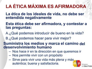 LA ÉTICA MÁXIMA ES AFIRMADORA
La ética de los ideales de vida, no debe ser
entendida negativamente
Esta ética debe ser afirmadora, y contestar a
las preguntas:
A.¿Qué podemos introducir de bueno en la vida?
B.¿Qué podemos hacer para vivir mejor?
Suministra los medios y marca el camino del
desenvolvimiento humano
– Nos hace ir en la dirección en que queremos ir
– Nos permite vivir con un propósito
– Sirve para vivir una vida más plena y más
auténtica; buena y satisfactoria.
 