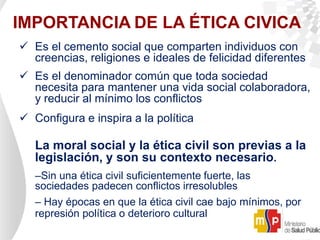 IMPORTANCIA DE LA ÉTICA CIVICA
 Es el cemento social que comparten individuos con
creencias, religiones e ideales de felicidad diferentes
 Es el denominador común que toda sociedad
necesita para mantener una vida social colaboradora,
y reducir al mínimo los conflictos
 Configura e inspira a la política
La moral social y la ética civil son previas a la
legislación, y son su contexto necesario.
–Sin una ética civil suficientemente fuerte, las
sociedades padecen conflictos irresolubles
– Hay épocas en que la ética civil cae bajo mínimos, por
represión política o deterioro cultural
 