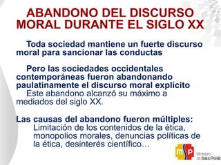 ABANDONO DEL DISCURSO
MORAL DURANTE EL SIGLO XX
Toda sociedad mantiene un fuerte discurso
moral para sancionar las conductas
Pero las sociedades occidentales
contemporáneas fueron abandonando
paulatinamente el discurso moral explícito
Este abandono alcanzó su máximo a
mediados del siglo XX.
Las causas del abandono fueron múltiples:
Limitación de los contenidos de la ética,
monopolios morales, denuncias políticas de
la ética, desinterés científico…
 