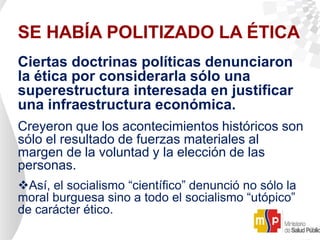 SE HABÍA POLITIZADO LA ÉTICA
Ciertas doctrinas políticas denunciaron
la ética por considerarla sólo una
superestructura interesada en justificar
una infraestructura económica.
Creyeron que los acontecimientos históricos son
sólo el resultado de fuerzas materiales al
margen de la voluntad y la elección de las
personas.
Así, el socialismo “científico” denunció no sólo la
moral burguesa sino a todo el socialismo “utópico”
de carácter ético.
 