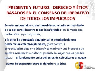PRESENTE Y FUTURO: DERECHO Y ÉTICA
BASADOS EN EL CONSENSO DELIBERATIVO
DE TODOS LOS IMPLICADOS
Se está empezando a creer que el derecho debe ser resultado
de la deliberación entre todos los afectados (en democracias
deliberativas y participativas).
Y la ética ha empezado a querer ser el resultado de una
deliberación colectiva pluralista, (para construir
consensuadamente una ética cívica mínima y una bioética que
ayude a resolver los conflictos y señale lo mejor que es posible
hacer.) El fundamento en la deliberación colectiva es el nuevo
punto de encuentro entre el derecho y la ética
 