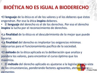 BIOÉTICA NO ES IGUAL A BIODERECHO
•El lenguaje de la ética es el de los valores y el los deberes que éstos
engendran. Por eso la ética inspira deberes.
• El lenguaje del derecho es el de los derechos. Por eso el derecho
inspira la lucha por el reconocimiento de derechos.
•La finalidad de la ética es el descubrimiento de lo mejor que puede
hacerse.
•La finalidad del derecho es implantar las exigencias mínimas
necesarias para el funcionamiento pacífico de la sociedad.
•El método de la ética aplicada es la deliberación que analiza y
pondera los valores, para encontrar el curso óptimo que los
maximiza.
• El método del derecho aplicado es ajustarse a la legislación a la vista
de las circunstancias, ponderando factores agravantes, atenuantes y
eximentes
 