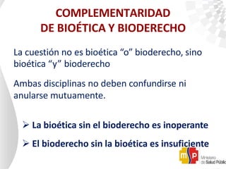 COMPLEMENTARIDAD
DE BIOÉTICA Y BIODERECHO
La cuestión no es bioética “o” bioderecho, sino
bioética “y” bioderecho
Ambas disciplinas no deben confundirse ni
anularse mutuamente.
 La bioética sin el bioderecho es inoperante
 El bioderecho sin la bioética es insuficiente
 