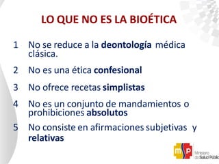 LO QUE NO ES LA BIOÉTICA
1 No se reduce a la deontología médica
clásica.
2 No es una ética confesional
3 No ofrece recetas simplistas
4 No es un conjunto de mandamientos o
prohibiciones absolutos
5 No consiste en afirmaciones subjetivas y
relativas
 