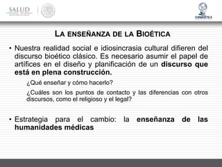 • Nuestra realidad social e idiosincrasia cultural difieren del
discurso bioético clásico. Es necesario asumir el papel de
artífices en el diseño y planificación de un discurso que
está en plena construcción.
¿Qué enseñar y cómo hacerlo?
¿Cuáles son los puntos de contacto y las diferencias con otros
discursos, como el religioso y el legal?
• Estrategia para el cambio: la enseñanza de las
humanidades médicas
LA ENSEÑANZA DE LA BIOÉTICA
 