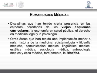 • Disciplinas que han tenido cierta presencia en las
cátedras heredadas de los viejos esquemas
curriculares: la economía en salud pública, el derecho
en medicina legal y la psicología.
• Otras áreas que han tenido una implantación menor o
nula: historia de la medicina, epistemología y filosofía
médicas, comunicación médica, lingüística médica,
estética médica, sociología médica, antropología
médica y ética médica, tardíamente, la Bioética.
HUMANIDADES MÉDICAS
 