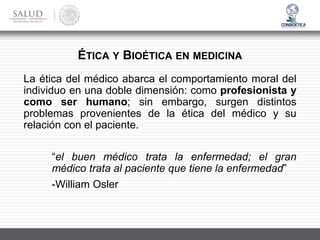 La ética del médico abarca el comportamiento moral del
individuo en una doble dimensión: como profesionista y
como ser humano; sin embargo, surgen distintos
problemas provenientes de la ética del médico y su
relación con el paciente.
“el buen médico trata la enfermedad; el gran
médico trata al paciente que tiene la enfermedad”
-William Osler
ÉTICA Y BIOÉTICA EN MEDICINA
 