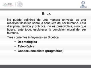 No puede definirse de una manera unívoca, es una
reflexión filosófica sobre la conducta del ser humano. Esta
disciplina, teórica y práctica, no es prescriptiva, sino que
busca, ante todo, esclarecer la condición moral del ser
humano.
Tres corrientes influyentes en Bioética:
▪ Deontológica
▪ Teleológica
▪ Consecuencialista (pragmática)
ÉTICA
 