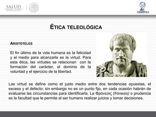 ÉTICA TELEOLÓGICA
ARISTÓTELES
El fin último de la vida humana es la felicidad
y el medio para alcanzarla es la virtud. Para
esta ética, las virtudes se relacionan con la
formación del carácter, el dominio de la
voluntad y el ejercicio de la libertad.
Las virtud se define como el justo medio entre dos tendencias opuestas, el
exceso y el defecto; sin embargo no es un punto fijo, en cada ocasión habrán de
evaluarse las circunstancias para identificarla. La Φρόνεσις (frónesis) o prudencia
es la facultad que le permite al ser humano realizar juicios y tomar decisiones.
 