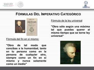 Fórmula del fin en sí mismo:
"Obra de tal modo que
concibas a la humanidad, tanto
en tu persona como en la
persona de cualquier otro,
siempre como un fin en sí
mismo y nunca solamente
como un medio"
Fórmula de la ley universal
"Obra sólo según una máxima
tal que puedas querer al
mismo tiempo que se torne ley
universal“
FÓRMULAS DEL IMPERATIVO CATEGÓRICO
 