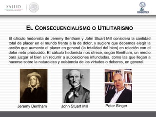 EL CONSECUENCIALISMO O UTILITARISMO
El cálculo hedonista de Jeremy Bentham y John Stuart Mill considera la cantidad
total de placer en el mundo frente a la de dolor, y sugiere que debemos elegir la
acción que aumente el placer en general (la totalidad del bien) en relación con el
dolor neto producido. El cálculo hedonista nos ofrece, según Bentham, un medio
para juzgar el bien sin recurrir a suposiciones infundadas, como las que llegan a
hacerse sobre la naturaleza y existencia de las virtudes o deberes, en general.
Jeremy Bentham John Stuart Mill Peter Singer
 