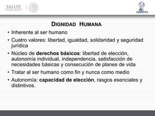 DIGNIDAD HUMANA
• Inherente al ser humano
• Cuatro valores: libertad, igualdad, solidaridad y seguridad
jurídica
• Núcleo de derechos básicos: libertad de elección,
autonomía individual, independencia, satisfacción de
necesidades básicas y consecución de planes de vida
• Tratar al ser humano como fin y nunca como medio
• Autonomía: capacidad de elección, rasgos esenciales y
distintivos.
 