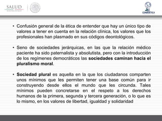 • Confusión general de la ética de entender que hay un único tipo de
valores a tener en cuenta en la relación clínica, los valores que los
profesionales han plasmado en sus códigos deontológicos.
• Seno de sociedades jerárquicas, en las que la relación médico
paciente ha sido paternalista y absolutista, pero con la introducción
de los regímenes democráticos las sociedades caminan hacia el
pluralismo moral.
• Sociedad plural es aquella en la que los ciudadanos comparten
unos mínimos que les permiten tener una base común para ir
construyendo desde ellos el mundo que les circunda. Tales
mínimos pueden concretarse en el respeto a los derechos
humanos de la primera, segunda y tercera generación, o lo que es
lo mismo, en los valores de libertad, igualdad y solidaridad
 