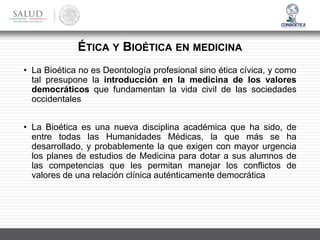 • La Bioética no es Deontología profesional sino ética cívica, y como
tal presupone la introducción en la medicina de los valores
democráticos que fundamentan la vida civil de las sociedades
occidentales
• La Bioética es una nueva disciplina académica que ha sido, de
entre todas las Humanidades Médicas, la que más se ha
desarrollado, y probablemente la que exigen con mayor urgencia
los planes de estudios de Medicina para dotar a sus alumnos de
las competencias que les permitan manejar los conflictos de
valores de una relación clínica auténticamente democrática
ÉTICA Y BIOÉTICA EN MEDICINA
 
