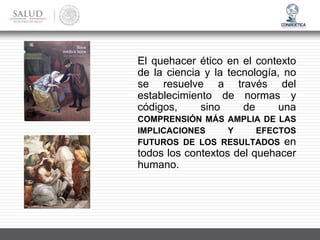 El quehacer ético en el contexto
de la ciencia y la tecnología, no
se resuelve a través del
establecimiento de normas y
códigos, sino de una
COMPRENSIÓN MÁS AMPLIA DE LAS
IMPLICACIONES Y EFECTOS
FUTUROS DE LOS RESULTADOS en
todos los contextos del quehacer
humano.
 