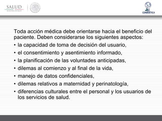 Toda acción médica debe orientarse hacia el beneficio del
paciente. Deben considerarse los siguientes aspectos:
• la capacidad de toma de decisión del usuario,
• el consentimiento y asentimiento informado,
• la planificación de las voluntades anticipadas,
• dilemas al comienzo y al final de la vida,
• manejo de datos confidenciales,
• dilemas relativos a maternidad y perinatología,
• diferencias culturales entre el personal y los usuarios de
los servicios de salud.
 
