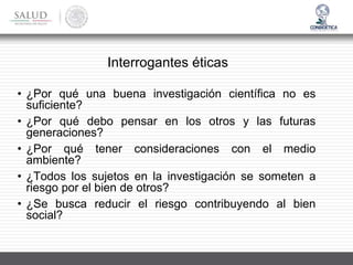 Interrogantes éticas
• ¿Por qué una buena investigación científica no es
suficiente?
• ¿Por qué debo pensar en los otros y las futuras
generaciones?
• ¿Por qué tener consideraciones con el medio
ambiente?
• ¿Todos los sujetos en la investigación se someten a
riesgo por el bien de otros?
• ¿Se busca reducir el riesgo contribuyendo al bien
social?
 