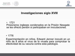 • 1776
Experimentación en niños. Edward Jenner inoculó en un
niño de 8 años el virus de la viruela para comprobar la
efectividad de su vacuna contra esta patología.
Investigaciones siglo XVIII
• 1721
Prisioneros ingleses condenados en la Prisión Newgate
se les ofreció perdón si participaban en inoculaciones.
 